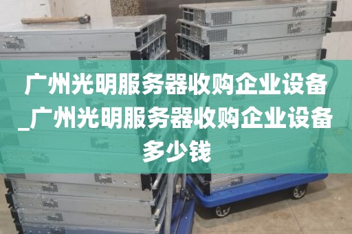广州光明服务器收购企业设备_广州光明服务器收购企业设备多少钱